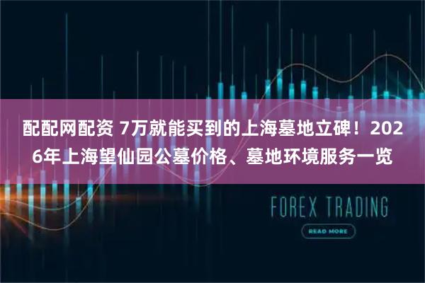 配配网配资 7万就能买到的上海墓地立碑！2026年上海望仙园公墓价格、墓地环境服务一览