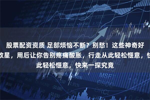 股票配资资质 足部烦恼不断？别愁！这些神奇好物堪称足部救星，用后让你告别疼痛酸胀，行走从此轻松惬意，快来一探究竟