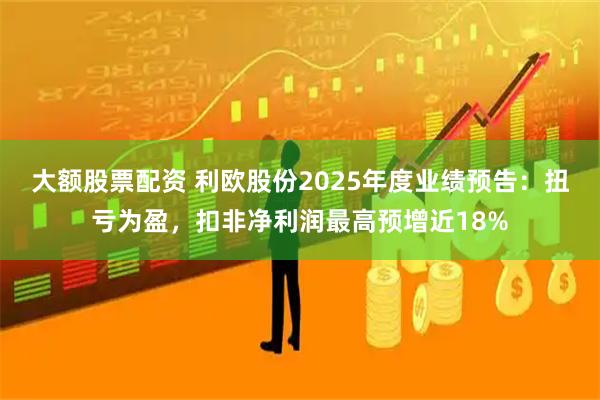 大额股票配资 利欧股份2025年度业绩预告：扭亏为盈，扣非净利润最高预增近18%