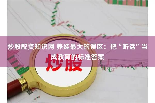 炒股配资知识网 养娃最大的误区：把“听话”当成教育的标准答案