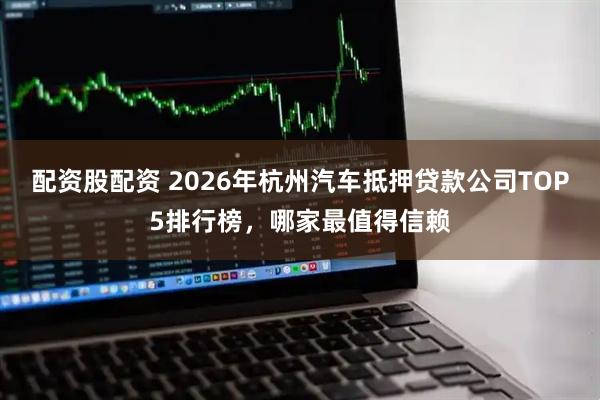 配资股配资 2026年杭州汽车抵押贷款公司TOP5排行榜，哪家最值得信赖