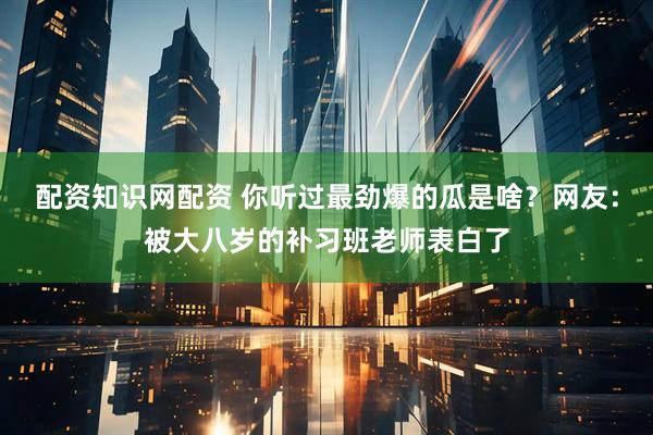配资知识网配资 你听过最劲爆的瓜是啥？网友：被大八岁的补习班老师表白了