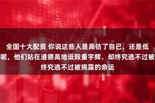全国十大配资 你说这些人是高估了自己，还是低估了互联网呢，他们站在道德高地诋毁董宇辉，却终究逃不过被揭露的命运