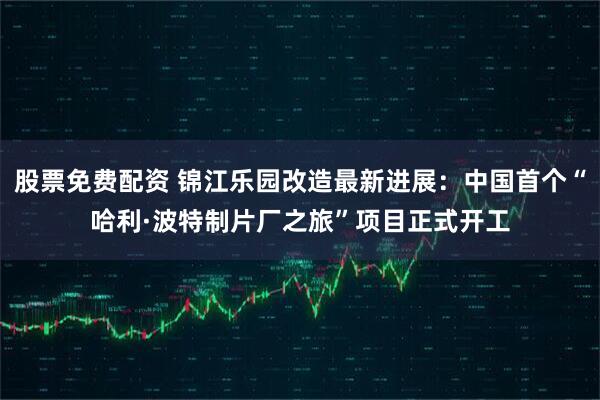 股票免费配资 锦江乐园改造最新进展：中国首个“哈利·波特制片厂之旅”项目正式开工