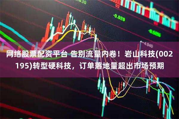 网络股票配资平台 告别流量内卷！岩山科技(002195)转型硬科技，订单落地量超出市场预期