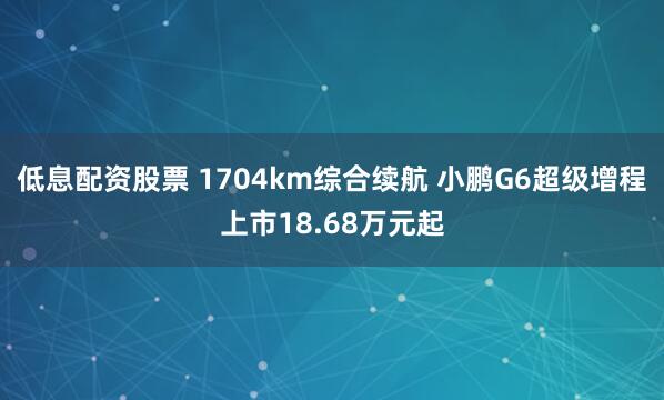 低息配资股票 1704km综合续航 小鹏G6超级增程上市18.68万元起