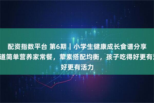 配资指数平台 第6期｜小学生健康成长食谱分享：5道简单营养家常餐，荤素搭配均衡，孩子吃得好更有活力