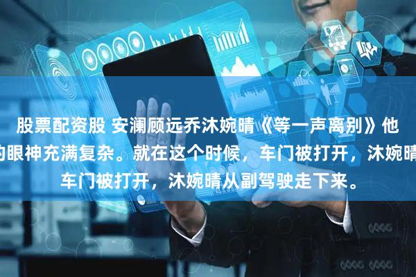 股票配资股 安澜顾远乔沐婉晴《等一声离别》他愣住了，看着我的眼神充满复杂。就在这个时候，车门被打开，沐婉晴从副驾驶走下来。