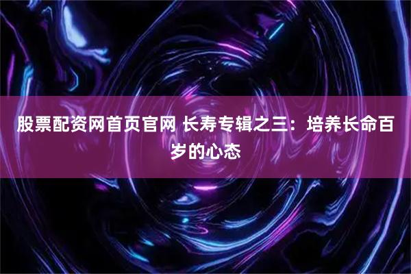 股票配资网首页官网 长寿专辑之三：培养长命百岁的心态