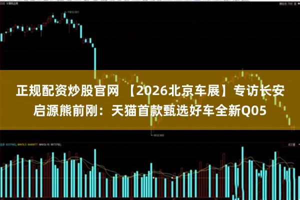 正规配资炒股官网 【2026北京车展】专访长安启源熊前刚：天猫首款甄选好车全新Q05