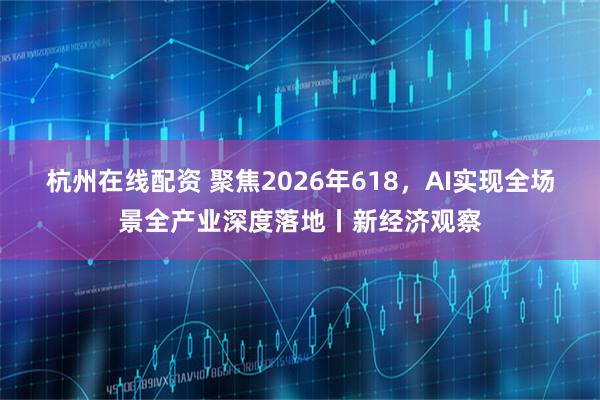 杭州在线配资 聚焦2026年618，AI实现全场景全产业深度落地丨新经济观察