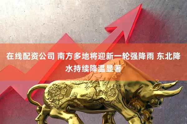 在线配资公司 南方多地将迎新一轮强降雨 东北降水持续降温显著