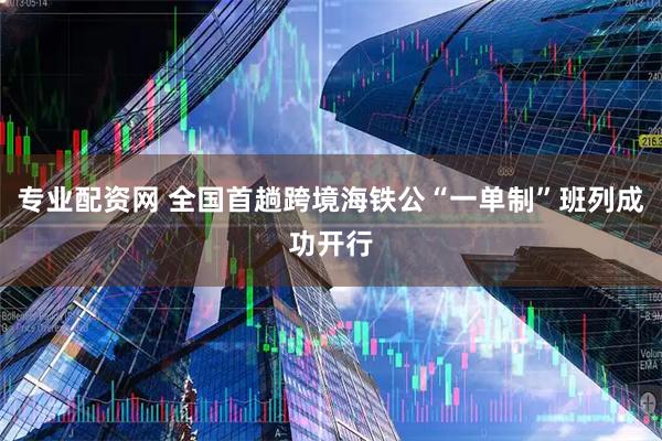专业配资网 全国首趟跨境海铁公“一单制”班列成功开行