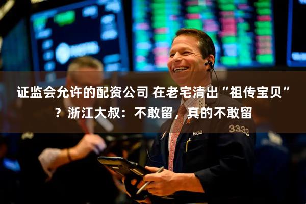 证监会允许的配资公司 在老宅清出“祖传宝贝”？浙江大叔：不敢留，真的不敢留